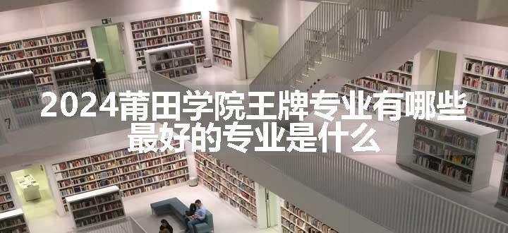 2024莆田学院王牌专业有哪些 最好的专业是什么