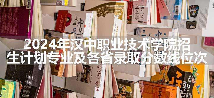 2024年汉中职业技术学院招生计划专业及各省录取分数线位次