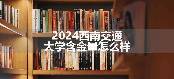 2024西南交通大学含金量怎么样