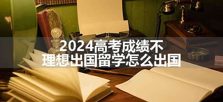 2024高考成绩不理想出国留学怎么出国