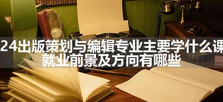 2024出版策划与编辑专业主要学什么课程 就业前景及方向有哪些