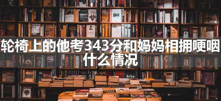 轮椅上的他考343分和妈妈相拥哽咽 什么情况