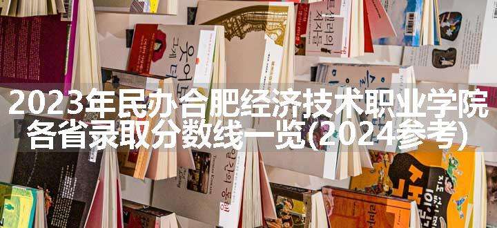 2023年民办合肥经济技术职业学院各省录取分数线一览(2024参考)