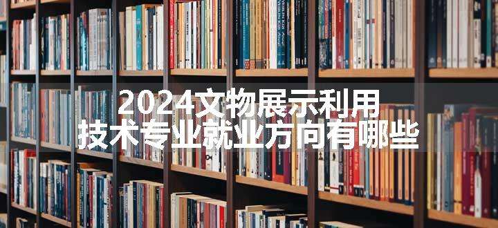 2024文物展示利用技术专业就业方向有哪些