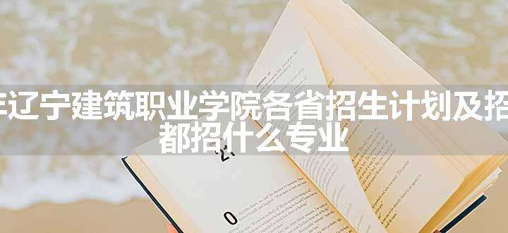 2024年辽宁建筑职业学院各省招生计划及招生人数 都招什么专业