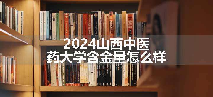 2024山西中医药大学含金量怎么样