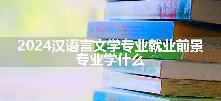 2024汉语言文学专业就业前景 专业学什么