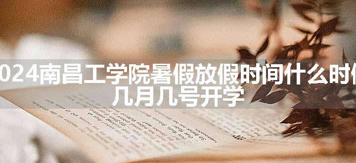 2024南昌工学院暑假放假时间什么时候 几月几号开学