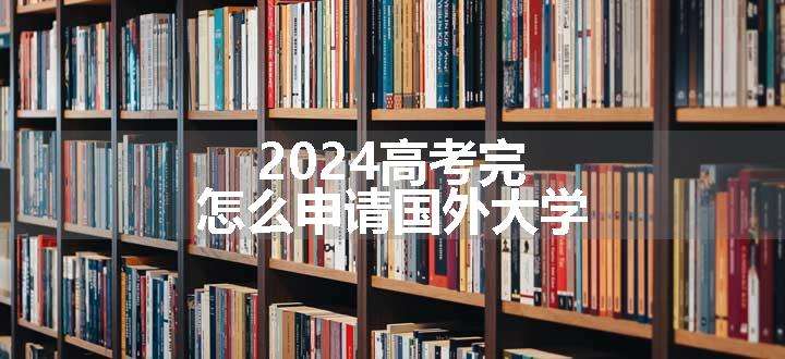 2024高考完怎么申请国外大学