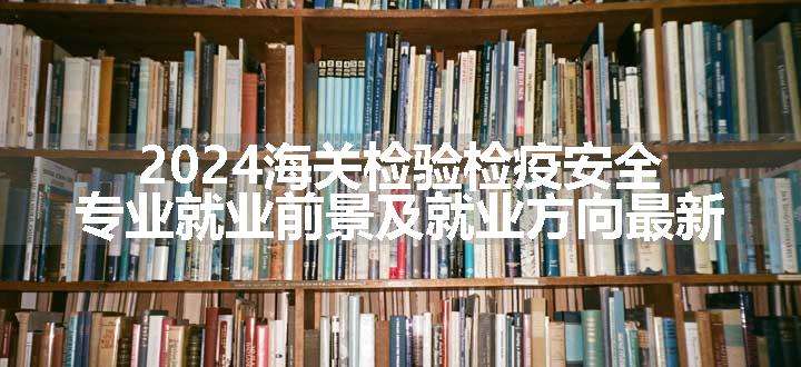 2024海关检验检疫安全专业就业前景及就业方向最新