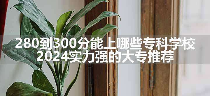 280到300分能上哪些专科学校 2024实力强的大专推荐