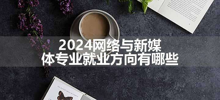 2024网络与新媒体专业就业方向有哪些