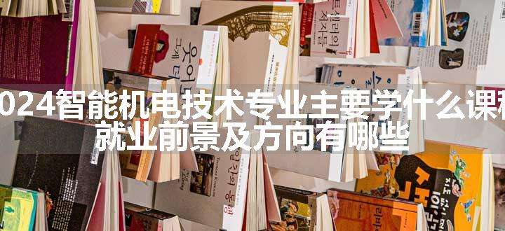 2024智能机电技术专业主要学什么课程 就业前景及方向有哪些