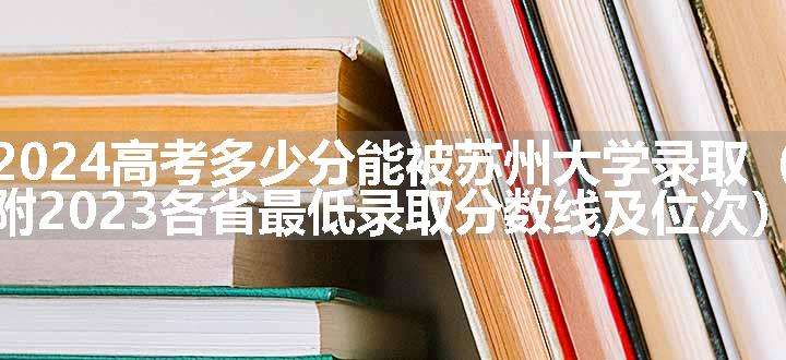 2024高考多少分能被苏州大学录取（附2023各省最低录取分数线及位次）