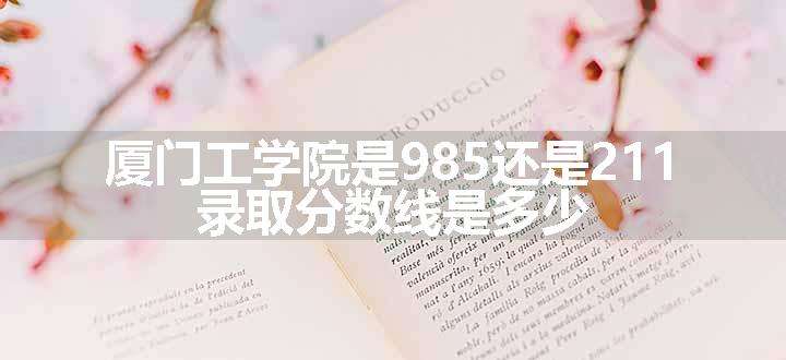 厦门工学院是985还是211 录取分数线是多少