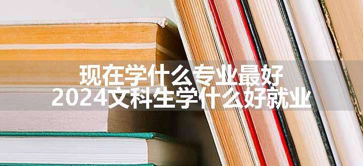 现在学什么专业最好 2024文科生学什么好就业