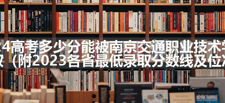 2024高考多少分能被南京交通职业技术学院录取（附2023各省最低录取分数线及位次）