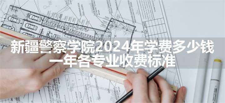 新疆警察学院2024年学费多少钱 一年各专业收费标准