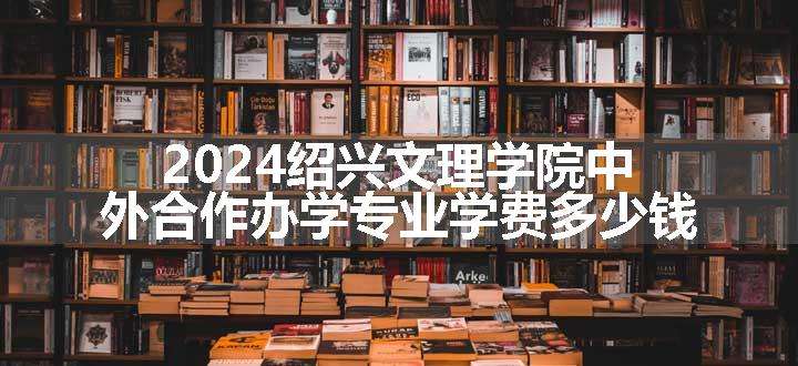 2024绍兴文理学院中外合作办学专业学费多少钱