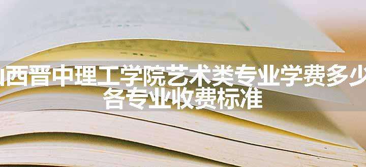 2024山西晋中理工学院艺术类专业学费多少钱一年 各专业收费标准