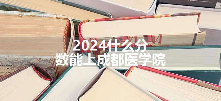 2024什么分数能上成都医学院