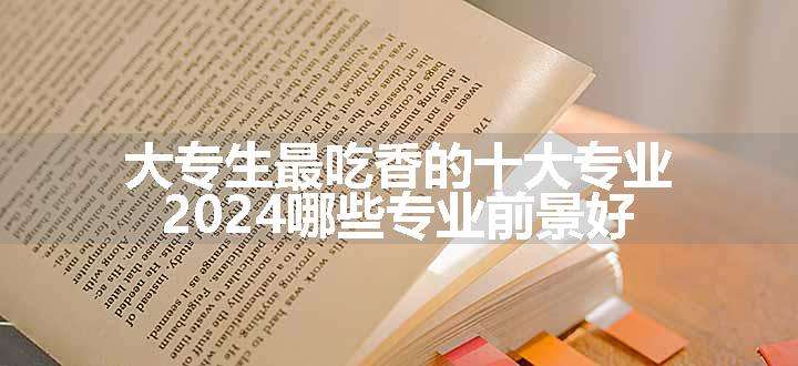 大专生最吃香的十大专业 2024哪些专业前景好