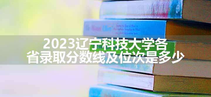 2023辽宁科技大学各省录取分数线及位次是多少