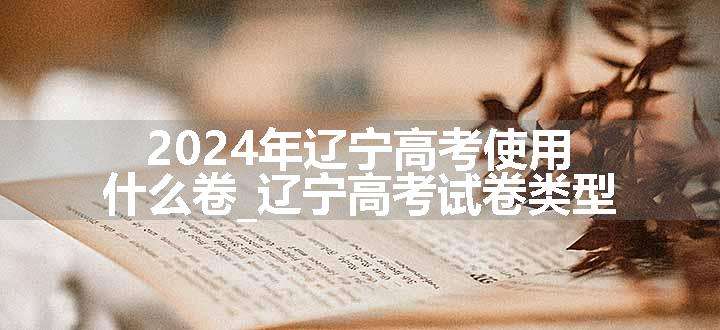 2024年辽宁高考使用什么卷_辽宁高考试卷类型