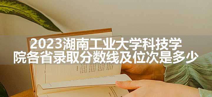 2023湖南工业大学科技学院各省录取分数线及位次是多少