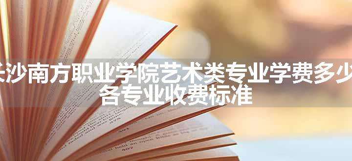 2024长沙南方职业学院艺术类专业学费多少钱一年 各专业收费标准