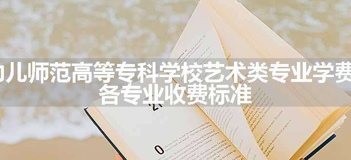 2024安阳幼儿师范高等专科学校艺术类专业学费多少钱一年 各专业收费标准