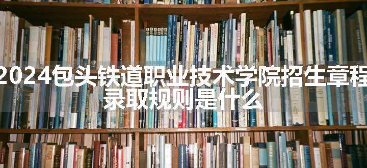 2024包头铁道职业技术学院招生章程 录取规则是什么