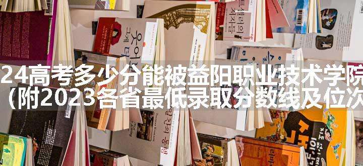 2024高考多少分能被益阳职业技术学院录取（附2023各省最低录取分数线及位次）