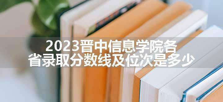 2023晋中信息学院各省录取分数线及位次是多少