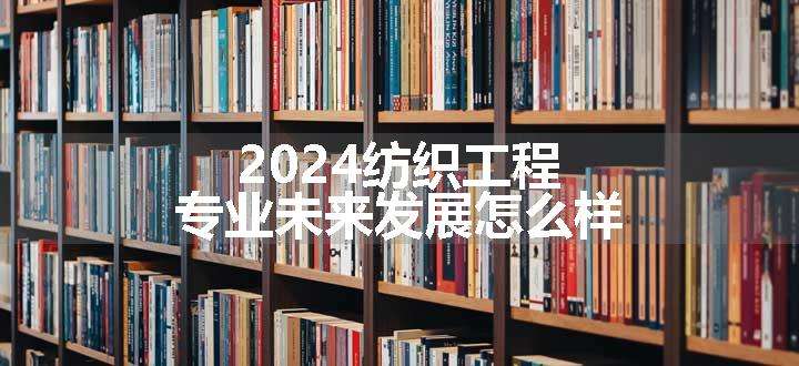 2024纺织工程专业未来发展怎么样