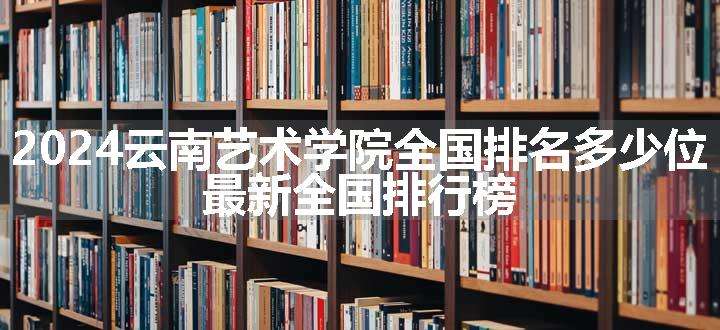 2024云南艺术学院全国排名多少位 最新全国排行榜