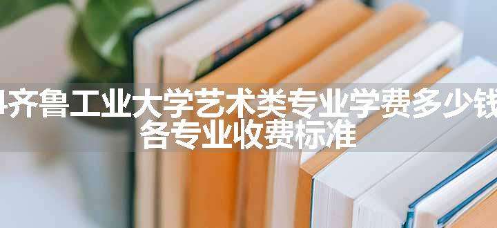 2024齐鲁工业大学艺术类专业学费多少钱一年 各专业收费标准