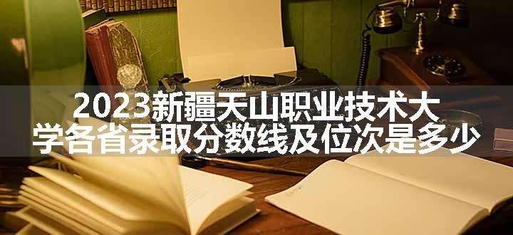 2023新疆天山职业技术大学各省录取分数线及位次是多少