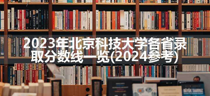 2023年北京科技大学各省录取分数线一览(2024参考)