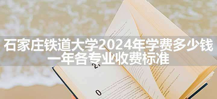 石家庄铁道大学2024年学费多少钱 一年各专业收费标准