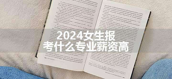 2024女生报考什么专业薪资高