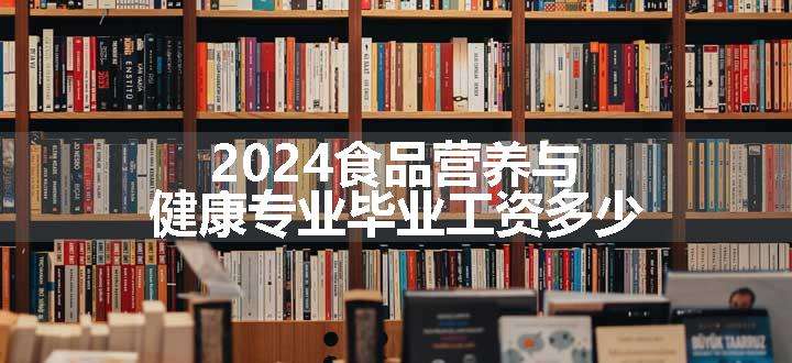 2024食品营养与健康专业毕业工资多少