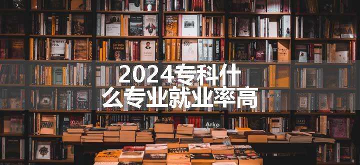 2024专科什么专业就业率高