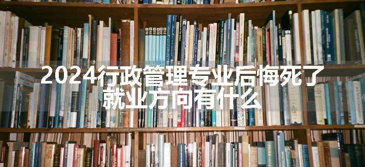 2024行政管理专业后悔死了 就业方向有什么