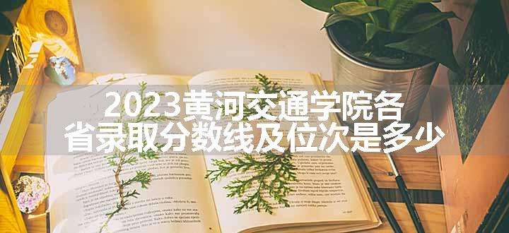 2023黄河交通学院各省录取分数线及位次是多少