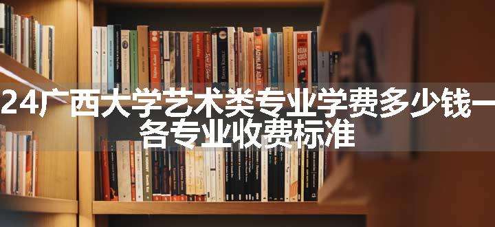 2024广西大学艺术类专业学费多少钱一年 各专业收费标准