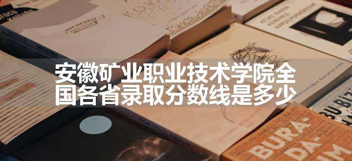 安徽矿业职业技术学院全国各省录取分数线是多少