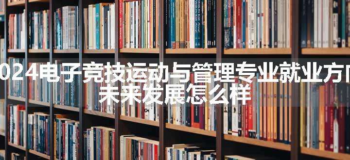 2024电子竞技运动与管理专业就业方向 未来发展怎么样