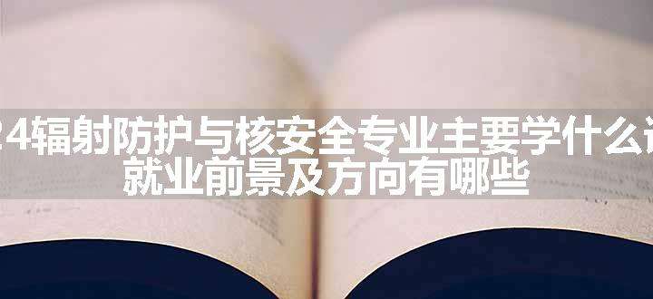 2024辐射防护与核安全专业主要学什么课程 就业前景及方向有哪些