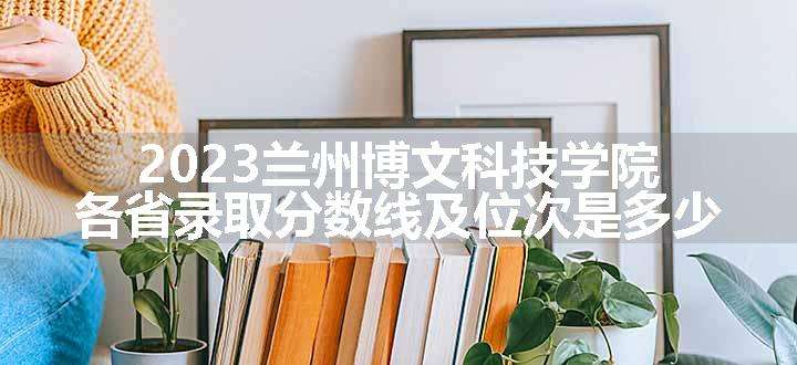 2023兰州博文科技学院各省录取分数线及位次是多少